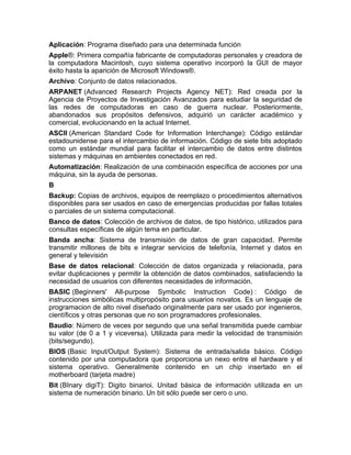 Aplicación: Programa diseñado para una determinada función
Apple®: Primera compañía fabricante de computadoras personales y creadora de
la computadora Macintosh, cuyo sistema operativo incorporó la GUI de mayor
éxito hasta la aparición de Microsoft Windows®.
Archivo: Conjunto de datos relacionados.
ARPANET (Advanced Research Projects Agency NET): Red creada por la
Agencia de Proyectos de Investigación Avanzados para estudiar la seguridad de
las redes de computadoras en caso de guerra nuclear. Posteriormente,
abandonados sus propósitos defensivos, adquirió un carácter académico y
comercial, evolucionando en la actual Internet.
ASCII (American Standard Code for Information Interchange): Código estándar
estadounidense para el intercambio de información. Código de siete bits adoptado
como un estándar mundial para facilitar el intercambio de datos entre distintos
sistemas y máquinas en ambientes conectados en red.
Automatización: Realización de una combinación específica de acciones por una
máquina, sin la ayuda de personas.
B
Backup: Copias de archivos, equipos de reemplazo o procedimientos alternativos
disponibles para ser usados en caso de emergencias producidas por fallas totales
o parciales de un sistema computacional.
Banco de datos: Colección de archivos de datos, de tipo histórico, utilizados para
consultas específicas de algún tema en particular.
Banda ancha: Sistema de transmisión de datos de gran capacidad. Permite
transmitir millones de bits e integrar servicios de telefonía, Internet y datos en
general y televisión
Base de datos relacional: Colección de datos organizada y relacionada, para
evitar duplicaciones y permitir la obtención de datos combinados, satisfaciendo la
necesidad de usuarios con diferentes necesidades de información.
BASIC (Beginners' All-purpose Symbolic Instruction Code) : Código de
instrucciones simbólicas multipropósito para usuarios novatos. Es un lenguaje de
programacion de alto nivel diseñado originalmente para ser usado por ingenieros,
científicos y otras personas que no son programadores profesionales.
Baudio: Número de veces por segundo que una señal transmitida puede cambiar
su valor (de 0 a 1 y viceversa). Utilizada para medir la velocidad de transmisión
(bits/segundo).
BIOS (Basic Input/Output System): Sistema de entrada/salida básico. Código
contenido por una computadora que proporciona un nexo entre el hardware y el
sistema operativo. Generalmente contenido en un chip insertado en el
motherboard (tarjeta madre)
Bit (BInary digiT): Digito binarioi. Unitad básica de información utilizada en un
sistema de numeración binario. Un bit sólo puede ser cero o uno.
 