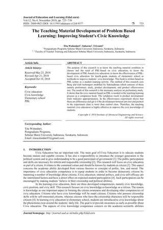 Journal of Education and Learning (EduLearn)
Vol.12, No.4, November 2018, pp. 725~730
ISSN: 2089-9823 DOI: 10.11591/edulearn.v12i4.9377  725
Journal homepage: http://journal.uad.ac.id/index.php/EduLearn
The Teaching Material Development of Problem Based
Learning: Improving Student's Civic Knowledge
Tita Wulandari1
, Suharno2
, Triyanto3
1
Postgraduate Programs Sebelas Maret University Indonesia, Surakarta, Indonesia
2, 3
Faculty of Teacher Training and Education Sebelas Maret University Indonesia, Surakarta, Indonesia
Article Info ABSTRACT
Article history:
Received Mar 23, 2018
Revised Apr 21, 2018
Accepted Oct 10, 2018
The purpose of this research is to know the teaching material condition in
classes and the need of PBL-based on civic education; to know the
development of PBL-based civic education; to know the effectiveness of PBL-
based civic education for fourth-grade students of elementary school as
textbooks to improve students’ civic knowledge. This book is written based on
PBL syntax as a student learning activity. The method of this research uses
Borg and Gall techniques modified by Sukmadinata which consists of three
namely preliminary study, product development, and product effectiveness
test. The result of this research is the necessary analysis on preliminary study.
It shows that the civic material based on PBL is needed in the teaching learning
process as a companion book. The validation result in product development
trials indicates appropriateness. In the effectiveness experiment shows that
there are differences and get it if the development between pre-test and posttest
in the experiment class is more than control class. Therefore, the teaching
material civic education is highly effective to improve the civic knowledge of
students.
Keywords:
Civic education
Civic knowledge
Elementary school
PBL
Copyright © 2018 Institute of Advanced Engineering and Science.
All rights reserved.
Corresponding Author:
Tita Wulandari,
Postgraduate Programs,
Sebelas Maret University Indonesia, Surakarta, Indonesia
Email: titawulandari93@gmail.com
1. INTRODUCTION
Civic Education has an important role. The main goal of Civic Education is to educate students
become mature and capable citizens. It has also a responsibility to introduce the younger generation to the
political system and to give understanding to be a good participant of government [1]. The public participation
and skills are necessary for inform and responsible citizenship [2]. This research will focus on civic education
or part of a citizen. It relates to the contained values and should be known by students as citizen [3]. This aspect
concerns the academic ability developed from various theories or concepts of politic, law, and moral. The
importance of civic education competence is to equip students in order to become democratic citizens by
mastering a number of knowledge about citizens. Civic education, internal politics, and civic self-efficacy are
the interrelated factors and have a direct effect on expected student participation [4]. Such participation can be
encouraged by making students’ believe in their citizenship and political abilities.
In the learning civic education, there are three developed competencies, namely civic knowledge,
civic position, and civic skill. This research focuses on civic knowledge or knowledge as a citizen. The reason
is knowledge as one important aspect in forming the citizen awareness and developing other competencies of
civic education. Citizens who have civic knowledge will be smart citizens. Citizens who possess citizenship
skills will be self-interested citizens, whereas citizens who have the citizenship characters will be responsible
citizens [4]. In learning civic education in elementary school, students are introduced to civic knowledge about
the phenomena exist around the students’ daily life. The goal is to provide awareness as early as possible about
Civic education. The aspects of civic knowledge competence concern on the academic-scientific abilities
 