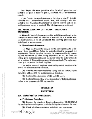 (9) Repeat the same procedure with the signal generator con-nected 
to the plate of tube V2 (pin 2), and tune coil T2 for maximum 
output. 
(10) Connect the signal generator to the plate of tube V1 (pin 2), 
and tune coil T1 for maximum output. Now, with the signal still con-nected 
to tube V1, retune transformer T4, coil T3, coil T2, and coil T1 
until maximum output is obtained. The i-f stages are now aligned. 
115. NEUTRALIZATION OF TRANSMITTER POWER 
AMPLIFIER. 
a. General. Neutralizing capacitors C84 and C85 are adjusted at the 
factory and should need no attention in the field. If it is known that 
the neutralization is out of adjustment, the following procedure may 
be followed in an emergency. 
b. Neutralization Procedure. 
(1) Align the transmitter using a crystal corresponding to a fre-quency 
lower than 130 mc. Follow the method outlined in paragraph 116 
on presetting. Detune the plate circuit of the power amplifier by chang-ing 
the adjustment of plate tuning capacitor C81 or C82 from the 
setting given minimum reading on the meter when the meter switch is 
set to position 6. Then set the meter switch to position 5. The meter now 
reads grid current of the final amplifier. 
(2) Adjust the final amplifier plate tuning control capacitor C81 
or C82 for minimum meter deflection. 
(3) With the insulated blade of the Tuning Tool TL-314/U, adjust 
capacitors C84 and C85 for maximum meter deflection. 
(4) Recheck the adjustments of (2) and (3) above. 
(5) Recheck the presetting of the transmitter by following the pro-cedure 
given in paragraph 116 on presetting. 
SECTION XV 
PRESETTING 
116. TRANSMITTER PRESETTING, 
a. Preliminary Procedure. 
(1) Remove the chassis of Receiver-Transmitter RT-53/TRC-7 
by opening the four clamps and carefully sliding the unit out of the case. 
(2) Check all tubes for emission and shorts on a tube tester. 
114 
Generated on 2014-06-12 15:18 GMT / http://hdl.handle.net/2027/uc1.b3243866 
Public Domain, Google-digitized / http://www.hathitrust.org/access_use#pd-google 
 