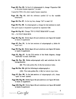 Page 82. Par. 85. In line 3 of subparagraph b, change "Capacitor C58 
is the plate bypass capacitor", to read: 
Capacitor C58 is the plate supply bypass capacitor. 
Page 83. Fig. 61. Add the reference symbol L7 to the variable 
inductance. 
Page 84. Par. 87. In the top line, change "L6" to read: L7. 
Page 84. Par. 88. In subparagraph a, change the last sentence to read: 
The grid supply is bypassed to ground by capacitor C42. 
Page 84. Fig. 62. Change "TO 7.5 VOLT BIAS BUS" to read: 
TO -7.5 VOLT BIAS BUS. 
Page 86. Fig. 64. Delete figure 64 and substitute new figure 64 located 
in back of supplement. 
Page 87. Par. 91. In the last sentence of subparagraph a, delete th' 
word "not". 
Page 90. Fig. 66. Delete figure 66 and substitute new figure 66 locatec 
in back of supplement. 
Page 91. Fig. 67. In the V13 section of the block diagram, change 
"JAN-3A5" to read: JAN-3A4. 
Page 96. Par. 98. Delete subparagraph a (2) and substitute the fol-lowing 
therefor: 
(2) Two tube pullers No. 11-16, for miniature tubes. 
Page 96. Par. 98. Add the following to subparagraph a: 
(11) Two tube pullers No. 1-125, for lock-in type tubes. 
Page 97. Par. 99. In the last sentence of subparagraph a (5), chanp 
"open" to read: opened. 
Page 104. Fig. 68. Delete figure 68 and substitute new figure 68 locate 
in back of supplement. 
Page 105. Fig. 69. Delete figure 69 and substitute new figure 69 located 
in back of supplement. 
Generated on 2014-06-12 15:38 GMT / http://hdl.handle.net/2027/uc1.b3243866 
Public Domain, Google-digitized / http://www.hathitrust.org/access_use#pd-google 
 