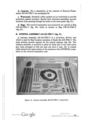 b. Controls. For a description of the controls of Receiver-Trans-mitter 
RT-53/TRC-7 see paragraph 28. 
c. Waterseals. Synthetic rubber gaskets act as waterseajs to provide 
protection against moisture. Special jack waterseal assemblies prevent 
moisture from entering through the jacks on the front panel (fig. 71). 
d. Bags. The receiver-transmitter and accessories are carried in Bag 
CW-49/TRC-7 (fig. 33) which is carried in Bag CW-47/TRC-7 
(fig. 31). 
8. ANTENNA ASSEMBLY AS-110/TRC-7 (fig. 9). 
a. Antenna Assembly AS-110/TRC-7 is a 12-section, 30-foot unit 
which is used for fixed location operation of Radio Set AN/TRC-7. The 
mast sections provide support for the conical antenna (fig. 20). The 
antenna assembly is anchored in place by three sets of two each nylon 
guy ropes arranged so that one man can erect it (par. 19). A coaxial 
cable connects the upper section of the antenna to the ANTENNA recep-tacle 
on the receiver-transmitter unit. 
OUY PLATE GUY PLATE 
GUY STRAP (LOWER) UPPER MALLET MX-I85/TRC-7 
Figure 1O. Antenna Assembly AS-110/TRC-7, components. 
11 
Generated on 2014-06-12 14:39 GMT / http://hdl.handle.net/2027/uc1.b3243866 
Public Domain, Google-digitized / http://www.hathitrust.org/access_use#pd-google 
 