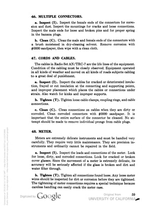 46. MULTIPLE CONNECTORS. 
a. Inspect (I). Inspect the female ends of the connectors for corro-sion 
and dust. Inspect the mountings for cracks and loose connections. 
Inspect the male ends for loose and broken pins and for proper spring 
in the banana plugs. 
b. Clean (C). Clean the male and female ends of the connectors with 
a brush moistened in dry-cleaning solvent. Remove corrosion with 
#0000 sandpaper, then wipe with a clean cloth. 
47. CORDS AND CABLES. 
The cables in Radio Set AN/TRC-7 are the life lines of the equipment. 
Condition of the cabling must be closely observed. Equipment operated 
in all kinds of weather and moved on all kinds of roads subjects cabling 
to a great deal of punishment. 
a. Inspect (I). Inspect the cables for cracked or deteriorated insula-tion, 
frayed or cut insulation at the connecting and supporting points, 
and improper placement which places the cables or connections under 
strain. Also watch for kinks and improper supports. 
b. Tighten (T). Tighten loose cable clamps, coupling rings, and cable 
connections. 
c. Clean (C). Clean connections on cables when they are dirty or 
corroded. Clean corroded connectors with #0000 sandpaper. It is 
important that the entire surface of the connector be cleaned. No at-tempt 
should be made to remove individual prongs from cable plugs. 
48. METER. 
Meters are extremely delicate instruments and must be handled very 
carefully. They require very little maintenance. They are precision in-struments 
and ordinarily cannot be repaired in the field. 
a. Inspect (I). Inspect the leads and connections of the meter. Look 
for loose, dirty, and corroded connections. Look for cracked or broken 
cover glasses. Since the movement of a meter is extremely delicate, its 
accuracy will be seriously affected if the glass is broken and dirt and 
water filter through. 
b. Tighten (T). Tighten all connections found loose. Any loose meter 
wires should be inspected for dirt or corrosion before they are tightened. 
The tightening of meter connections requires a special technique because 
careless handling can easily crack the meter case. 
59 
Generated on 2014-06-12 14:56 GMT / http://hdl.handle.net/2027/uc1.b3243866 
Public Domain, Google-digitized / http://www.hathitrust.org/access_use#pd-google 
 
