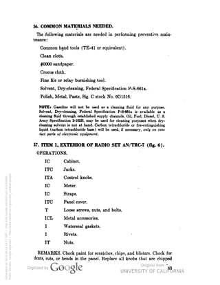 56. COMMON MATERIALS NEEDED. 
The following materials are needed in performing preventive main-tenance: 
Common hand tools (TE-41 or equivalent). 
Clean cloth, 
#0000 sandpaper. 
Crocus cloth. 
Fine file or relay burnishing tool. 
Solvent, Dry-cleaning, Federal Specification P-S-661a. 
Polish, Metal, Paste, Sig. C stock No. 6G1516. 
NOTE: Gasoline will not be used as a cleaning fluid for any purpose. 
Solvent, Dry-cleaning, Federal Specification P-S-661a is available as a 
cleaning fluid through established supply channels. Oil, Fuel, Diesel, U. S. 
Army Specification 2-102B, may be used for cleaning purposes when dry-cleaning 
solvent is not at hand. Carbon tetrachloride or fire-extinguishing 
liquid (carbon tetrachloride base) will be used, if necessary, only on con-tact 
parts of electronic equipment. 
57. ITEM 1, EXTERIOR OF RADIO SET AN/TRC-7 (fig. 6). 
OPERATIONS. 
1C Cabinet. 
ITC Jacks. 
ITA Control knobs. 
1C Meter. 
1C Straps. 
ITC Panel cover. 
T Loose screws, nuts, and bolts. 
ICL Metal accessories. 
I Waterseal gaskets. 
I Rivets. 
IT Nuts. 
REMARKS. Check paint for scratches, chips, and blisters. Check for 
dents, cuts, or bends in the panel. Replace all knobs that are chipped 
63 
Generated on 2014-06-12 14:57 GMT / http://hdl.handle.net/2027/uc1.b3243866 
Public Domain, Google-digitized / http://www.hathitrust.org/access_use#pd-google 
 