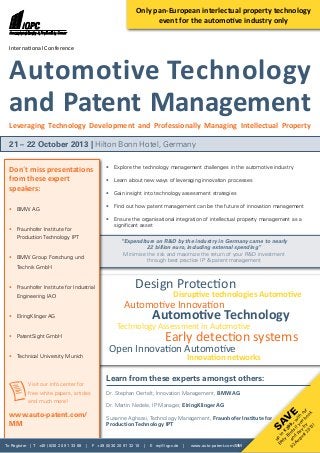 To Register | T +49 (0)30 20 91 33 88 | F +49 (0)30 20 91 32 10 | E eq@iqpc.de | www.auto-patent.com/MM
Sav
e
up
to
€
200,-w
ith
our
Early
Birds
ifyou
book
and
pay
by
02
A
ugust2013!
•	 Explore the technology management challenges in the automotive industry
•	 Learn about new ways of leveraging innovation processes
•	 Gain insight into technology assessment strategies
•	 Find out how patent management can be the future of innovation management
•	 Ensure the organisational integration of intellectual property management as a
	 significant asset
“Expenditure on R&D by the industry in Germany came to nearly
22 billion euro, including external spending”
Minimise the risk and maximize the return of your R&D investment
through best practice IP & patent management
Dr. Stephan Oertelt, Innovation Management, BMW AG
Dr. Martin Nedele, IP Manager, ElringKlinger AG
Susanne Aghassi, Technology Management, Fraunhofer Institute for
Production Technology IPT
Don´t miss presentations
from these expert
speakers:
•	 BMW AG
•	 Fraunhofer Institute for
	 Production Technology IPT
•	 BMW Group Forschung und
	Technik GmbH
•	 Fraunhofer Institute for Industrial
	Engineering IAO
•	 ElringKlinger AG
•	 PatentSight GmbH
•	 Technical University Munich
International Conference
Automotive Technology
and Patent Management
Leveraging Technology Development and Professionally Managing Intellectual Property
21 – 22 October 2013 | Hilton Bonn Hotel, Germany
Open Innovation Automotive
Automotive Technology
Design Protection
Automotive Innovation
Early detection systems
Technology Assessment in Automotive
Innovation networks
Disruptive technologies Automotive
Learn from these experts amongst others:
Only pan-European interlectual property technology
event for the automotive industry only
	Visit our info center for
	 free white papers, articles
	 and much more!
www.auto-patent.com/
MM
 