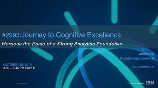 © 2016 IBM CorporationWorld of Watson 2016
#2993:Journey to Cognitive Excellence
Harness the Force of a Strong Analytics Foundation
OCTOBER 25, 2016
3:00 – 3:45 PM Palm H
#ibmwow
# cognitiveexcellence
ibm.com/wow
 