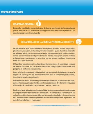 15 BUENAS PRÁCTICAS DOCENTES
comunicativas
La ejecución de esta práctica docente se organizó en cinco etapas: diagnóstico,
planificación, ejecución, evaluación y retroalimentación o ajuste. Durante el desarrollo
de la buena práctica se implementaron varias estrategias como la radio con niños,
donde los estudiantes investigaron temas de interés, produjeron guiones radiales
y elaboraron un cuento sobre el tema. Una vez por semana conducen el programa
radial en la radio municipal.
Utilizando el proyector multimedia se desarrollaron sesiones de aprendizaje en aulas
de adecuación interactiva con videos, diapositivas, dibujos (tipo pizarra interactiva)
por parte de profesores y estudiantes.
Hasta la fecha, la experiencia está vinculada con una escuela de Inglaterra, una de la
región San Martín y otra del mismo distrito. Con ellas se comparten producciones,
investigaciones y temas de interés.
Utilizando una cámara filmadora y grabadora digital de audio, se producen canciones,
guiones teatrales y dibujos referidos a los temas abordados, directamente vinculados
al desarrollo de habilidades comunicativas creativas y artísticas.
FinalmentelaparticipaciónenelProyectoGlobehizoquelosestudiantesmonitorearan
el comportamiento de la atmósfera en relación a la temperatura y presencia de las
nubes. Estos datos fueron compartidos con las escuelas vinculadas y al mismo tiempo
esta actividad formó parte del proyecto “Influencia del temporal en la presencia de
aves del humedal Lucre - Huacarpay”.
OBJETIVO GENERAL
DESARROLLO DE LA BUENA PRÁCTICA DOCENTE
Desarrollar habilidades comunicativas y de buena convivencia de los estudiantes
gracias al uso de las TIC, producción radial y producción de textos que permitan a los
estudiantes aprender interactuando.
21
 