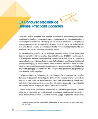 10
En el Perú existen docentes que diseñan y desarrollan propuestas pedagógicas
creativas e innovadoras en sus aulas, a veces con apoyo de sus colegas y directores,
casi siempre en contextos adversos y sin los recursos necesarios. Cada práctica
innovadora responde a la motivación de estos docentes y a la particularidad de
cada una de sus escuelas y no necesariamente obtienen el reconocimiento que
requieren para perfeccionarlas o desarrollar nuevas.
Por ello, el Ministerio de Educación (MINEDU) mediante la Dirección de Innovación
Docente de la Dirección General de Desarrollo Docente (DIGEDD) en el marco de
la estrategia de Revalorización Docente convocó, en el año 2013, al I Concurso
Nacional de Buenas Prácticas Docentes, con la finalidad de identificar y visibilizar el
aporte pedagógico y el importante rol de los maestros y maestras de las escuelas
públicas, dando cuenta de esas iniciativas docentes, así como de la creatividad de las
propuestas pedagógicas planteadas para solucionar los problemas de aprendizaje
y convivencia en las escuelas1.
El I Concurso Nacional de Buenas Prácticas Docentes fue el escenario para que los
docentes de Educación Básica Regular de los niveles inicial, primaria y secundaria
de todo el país, tanto del ámbito urbano como rural, nombrados y contratados,
participen y logren convertirse en maestros líderes que buscan dar respuesta a las
necesidades locales y regionales a partir de su labor docente.
La calificación de los postulantes a este concurso se realizó por etapas. La etapa
inicial fue la convocatoria a nivel nacional, seguida por una etapa de inscripción y
envío de documentación de la práctica docente. Luego, se procedió a evaluar las
1 La realización del concurso fue aprobada mediante RM N° 286-2013-ED, y las bases con la RD N°
001-2013-ED.
El I Concurso Nacional de
Buenas Prácticas Docentes
 
