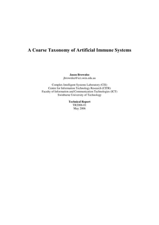 A Coarse Taxonomy of Artificial Immune Systems



                           Jason Brownlee
                      jbrownlee@ict.swin.edu.au

              Complex Intelligent Systems Laboratory (CIS)
           Centre for Information Technology Research (CITR)
      Faculty of Information and Communication Technologies (ICT)
                    Swinburne University of Technology

                          Technical Report
                             TR2006-01
                             May 2006
 