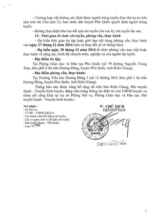 - Truong hop v~n khong xac dinh duoc nguoi trung tuyen thea thir nr uu tien
nhu: tren thi Chu tich Uy ban nhan dan huyen Phil Quoc quyet dinh nguoi trung
tuyen,
- Khong thirc hien bao hru k~t qua xet tuyen cho cac ky xet tuyen l~n sau.
IV. Thiri gian tA chirc xet tuyen, phong vin, thuc hanh
- DV ki~n thai gian on t~p hoac gioi han nQi dung phong van, thuc hanh
vao ngay 27 thang 12 nam 2014 (neu co thay d6i se co thong bao).
- Dl}'ki~n ngay 28 thang 12 nam 2014 t6 chirc phong v~n tnrc ti~p hoac
thirc hanh v~ nang hrc, trinh dQchuyen mon, nghiep vu cua nguoi du tuyen.
-Dja di~m on t~p:
Tai Phong Giao due va Dao t?O Phil Qu6c (s6 79 dUOng Nguy~n Trung
Trvc, khu ph6 4 thi tr~n Duong Dong, huy~n Phil Qu6c, tinh Kien Giang).
-Dja di~m phong v~n, thl}'c hanh:
T?i TruOng TiSu h9C Duong Dong 1 (s6 12 dUOng 30/4, khu ph6 1 thi tr~n
Duong Dong, huy~n Phil Qu6c, tinh Kien Giang).
Thong bao nay dugc cong b6 rQng riE tren bao Kien Giang, Dai truy~n
thanh - Truy~n hinh huy~n, dang tren trang thong tin di~n til cua UBND huy~n va
niem ySt cong khai t?i tf! sa Phong NQi Vl,l,Phong Giao dl,lc va Dao t?O, Uai
truy~n thanh - Truy~n hinh huy~n./.
Nui nhijn :
- so- NQi Vl,l;
- TT HU - UBND (d~ hie)
- Cae thanh vien HQi d6ng xet tuy~n;
- Cae co' quan, don vi d~ nghi xet tuy~n;
- Dai truy~n tbanh - TH huy~n;
-LlfU:VT~
~., CHU TICH
"~. " .PrIu crraticH
7
 