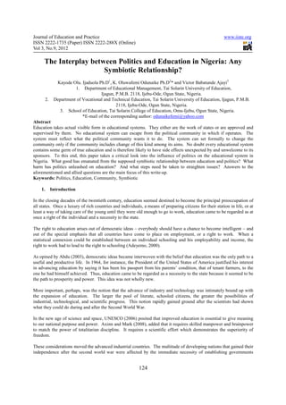 Journal of Education and Practice www.iiste.org
ISSN 2222-1735 (Paper) ISSN 2222-288X (Online)
Vol 3, No.9, 2012
124
The Interplay between Politics and Education in Nigeria: Any
Symbiotic Relationship?
Kayode Olu. Ijaduola Ph.D1
, K. Oluwafemi Odunaike Ph.D2
* and Victor Babatunde Ajayi3
1. Department of Educational Management, Tai Solarin University of Education,
Ijagun, P.M.B. 2118, Ijebu-Ode, Ogun State, Nigeria.
2. Department of Vocational and Technical Education, Tai Solarin University of Education, Ijagun, P.M.B.
2118, Ijebu-Ode, Ogun State, Nigeria.
3. School of Education, Tai Solarin College of Education, Omu-Ijebu, Ogun State, Nigeria.
*E-mail of the corresponding author: odunaikefemi@yahoo.com
Abstract
Education takes actual visible form in educational systems. They either are the work of states or are approved and
supervised by them. No educational system can escape from the political community in which if operates. The
system must reflect what the political community wants it to do. The system can set formally to change the
community only if the community includes change of this kind among its aims. No doubt every educational system
contains some germ of true education and is therefore likely to have side effects unexpected by and unwelcome to its
sponsors. To this end, this paper takes a critical look into the influence of politics on the educational system in
Nigeria. What good has emanated from the supposed symbiotic relationship between education and politics? What
harm has politics unleashed on education? And what steps need be taken to straighten issues? Answers to the
aforementioned and allied questions are the main focus of this write-up.
Keywords: Politics, Education, Community, Symbiotic
1. Introduction
In the closing decades of the twentieth century, education seemed destined to become the principal preoccupation of
all states. Once a luxury of rich countries and individuals, a means of preparing citizens for their station in life, or at
least a way of taking care of the young until they were old enough to go to work, education came to be regarded as at
once a right of the individual and a necessity to the state.
The right to education arises out of democratic ideas – everybody should have a chance to become intelligent – and
out of the special emphasis that all countries have come to place on employment, or a right to work. When a
statistical connexion could be established between an individual schooling and his employability and income, the
right to work had to lead to the right to schooling (Adeyemo, 2000).
As opined by Abdu (2003), democratic ideas became interwoven with the belief that education was the only path to a
useful and productive life. In 1964, for instance, the President of the United States of America justified his interest
in advancing education by saying it has been his passport from his parents’ condition, that of tenant farmers, to the
one he had himself achieved. Thus, education came to be regarded as a necessity to the state because it seemed to be
the path to prosperity and power. This idea was not wholly new.
More important, perhaps, was the notion that the advance of industry and technology was intimately bound up with
the expansion of education. The larger the pool of literate, schooled citizens, the greater the possibilities of
industrial, technological, and scientific progress. This notion rapidly gained ground after the scientists had shown
what they could do during and after the Second World War.
In the new age of science and space, UNESCO (2006) posited that improved education is essential to give meaning
to our national purpose and power. Axinn and Mark (2008), added that it requires skilled manpower and brainpower
to match the power of totalitarian discipline. It requires a scientific effort which demonstrates the superiority of
freedom.
These considerations moved the advanced industrial countries. The multitude of developing nations that gained their
independence after the second world war were affected by the immediate necessity of establishing governments
 