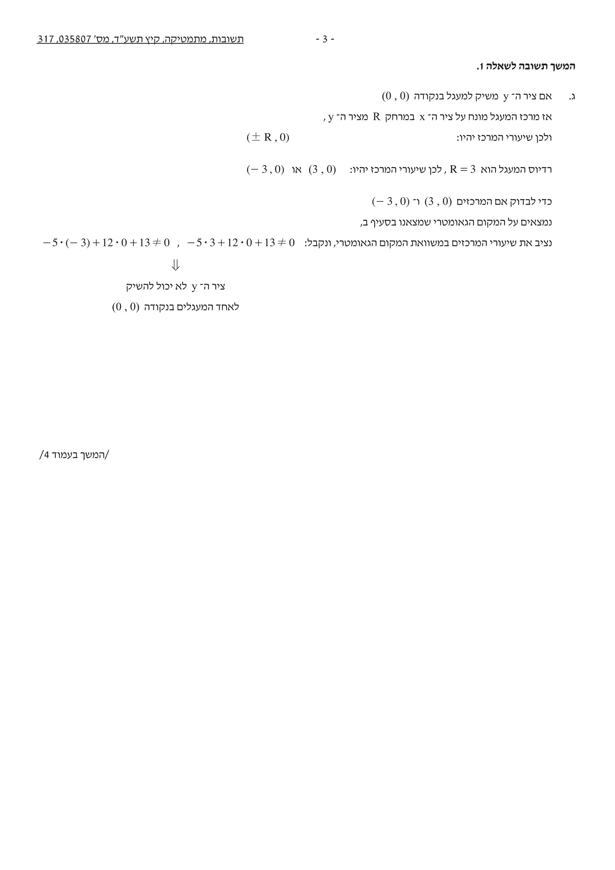 - 3 -317 ,035807 '‫מס‬ ,‫תשע"ד‬ ‫קיץ‬ ,‫מתמטיקה‬ ,‫תשובות‬
.1 ‫לשאלה‬ ‫תשובה‬ ‫המשך‬
(0 , 0) ‫בנקודה‬ ‫למעגל‬ ‫משיק‬ y ‫ה־‬ ‫ציר‬ ‫אם‬ .‫ג‬
, y ‫ה־‬ ‫מציר‬ R ‫במרחק‬ x ‫ה־‬ ‫ציר‬ ‫על‬ ‫מונח‬ ‫המעגל‬ ‫מרכז‬ ‫אז‬
( , )R 0! :‫יהיו‬ ‫המרכז‬ ‫שיעורי‬ ‫ולכן‬
( , )3 0- ‫או‬ (3 , 0) :‫יהיו‬ ‫המרכז‬ ‫שיעורי‬ ‫לכן‬ , R 3= ‫הוא‬ ‫המעגל‬ ‫רדיוס‬
( , )3 0- ‫ו־‬ (3 , 0) ‫המרכזים‬ ‫אם‬ ‫לבדוק‬ ‫כדי‬
,‫ב‬ ‫בסעיף‬ ‫שמצאנו‬ ‫הגאומטרי‬ ‫המקום‬ ‫על‬ ‫נמצאים‬
( )5 3 12 0 13 0$ $ !- - + + , 5 3 12 0 13 0$ $ !- + + :‫ונקבל‬ ,‫הגאומטרי‬ ‫המקום‬ ‫במשוואת‬ ‫המרכזים‬ ‫שיעורי‬ ‫את‬ ‫נציב‬
0
‫להשיק‬ ‫יכול‬ ‫לא‬ y ‫ה־‬ ‫ציר‬
(0 , 0) ‫בנקודה‬ ‫המעגלים‬ ‫לאחד‬
/4 ‫בעמוד‬ ‫/המשך‬
 