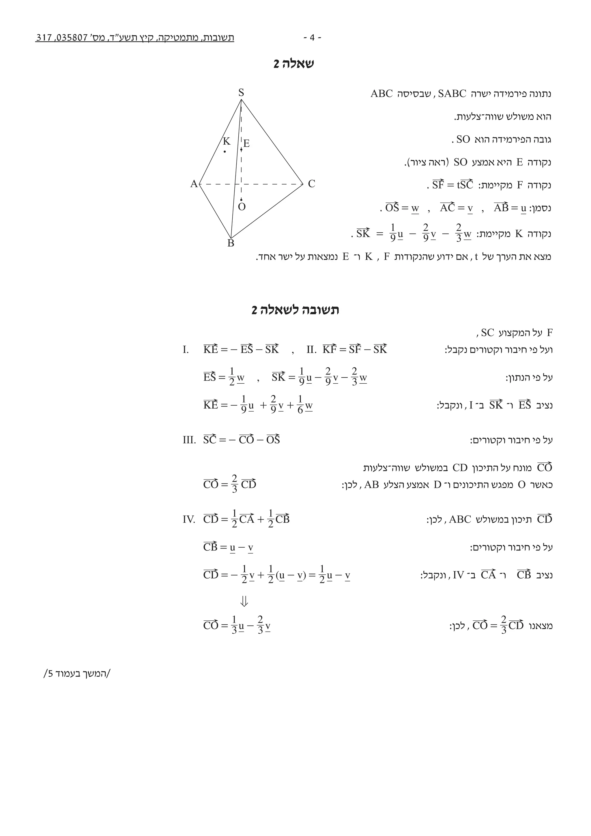 - 4 -317 ,035807 '‫מס‬ ,‫תשע"ד‬ ‫קיץ‬ ,‫מתמטיקה‬ ,‫תשובות‬
2 ‫שאלה‬
‫נקודות‬ ‫בשתי‬ ‫המשיקים‬ ‫המעגלים‬ ‫מרכזי‬ ‫של‬ ‫הגאומטרי‬ ‫המקום‬ ‫משוואת‬ ‫מהי‬ .‫ב‬
?‫א‬ ‫בסעיף‬ ‫שמצאת‬ ‫הגאומטרי‬ ‫למקום‬
.‫נמק‬ ?‫ב‬ ‫שבסעיף‬ ‫המעגלים‬ ‫לאחד‬ (0,0) ‫בנקודה‬ ‫להשיק‬ ‫יכול‬ y ‫ה־‬ ‫ציר‬ ‫האם‬ .‫ג‬
ABC ‫שבסיסה‬ , SABC ‫ישרה‬ ‫פירמידה‬ ‫נתונה‬ .2
.‫שווה־צלעות‬ ‫משולש‬ ‫הוא‬
. SO ‫הוא‬ ‫הפירמידה‬ ‫גובה‬
.)‫ציור‬ ‫(ראה‬ SO ‫אמצע‬ ‫היא‬ E ‫נקודה‬
. tSF SC= :‫מקיימת‬ F ‫נקודה‬
. , ,w v uOS AC AB= = = :‫נסמן‬
. u v wSK 9
1
9
2
3
2
= - - :‫מקיימת‬ K ‫נקודה‬
.‫אחד‬ ‫ישר‬ ‫על‬ ‫נמצאות‬ E ‫ו־‬ K , F ‫שהנקודות‬ ‫ידוע‬ ‫אם‬ , t ‫של‬ ‫הערך‬ ‫את‬ ‫מצא‬
/3 ‫בעמוד‬ ‫/המשך‬
S
A C
B
O
EK
2 ‫לשאלה‬ ‫תשובה‬
, SC ‫המקצוע‬ ‫על‬ F
I. , .IIKE ES SK KF SF SK=- - = - :‫נקבל‬ ‫וקטורים‬ ‫חיבור‬ ‫פי‬ ‫ועל‬
,w u v wES SK2
1
9
1
9
2
3
2
= = - - :‫הנתון‬ ‫פי‬ ‫על‬
u v wKE 9
1
9
2
6
1
=- + + :‫ונקבל‬ , I ‫ב־‬ SK ‫ו־‬ ES ‫נציב‬
III. SC CO OS=- - :‫וקטורים‬ ‫חיבור‬ ‫פי‬ ‫על‬
‫שווה־צלעות‬ ‫במשולש‬ CD ‫התיכון‬ ‫על‬ ‫מונח‬ CO
CO CD3
2
= :‫לכן‬ , AB ‫הצלע‬ ‫אמצע‬ D ‫ו־‬ ‫התיכונים‬ ‫מפגש‬ O ‫כאשר‬
IV. CD CA CB2
1
2
1
= + :‫לכן‬ , ABC ‫במשולש‬ ‫תיכון‬ CD
u vCB= - :‫וקטורים‬ ‫חיבור‬ ‫פי‬ ‫על‬
( )v u v u vCD 2
1
2
1
2
1
=- + - = - :‫ונקבל‬ , IV ‫ב־‬ CA ‫ו־‬ CB ‫נציב‬
0
u vCO 3
1
3
2
= - :‫לכן‬ , CO CD3
2
= ‫מצאנו‬
/5 ‫בעמוד‬ ‫/המשך‬
 