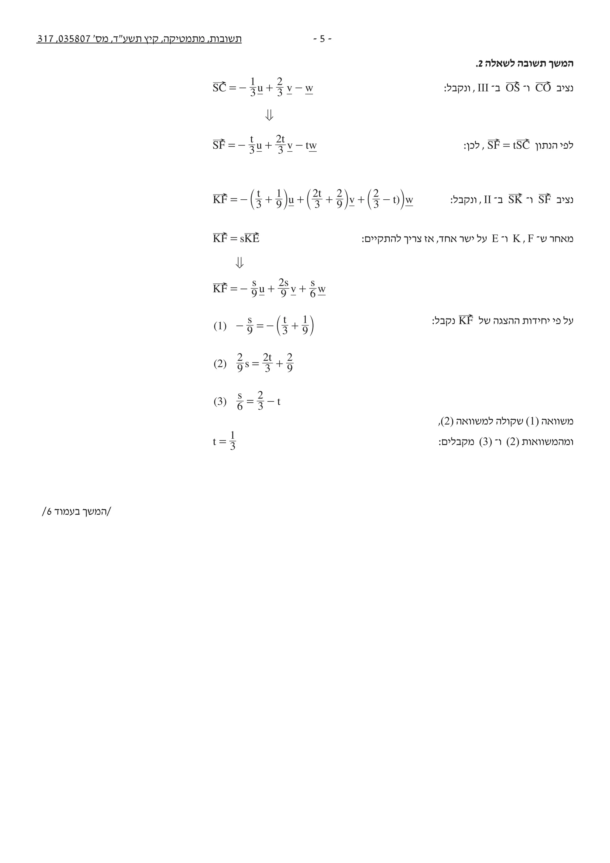 - 5 -317 ,035807 '‫מס‬ ,‫תשע"ד‬ ‫קיץ‬ ,‫מתמטיקה‬ ,‫תשובות‬
.2 ‫לשאלה‬ ‫תשובה‬ ‫המשך‬
u v wSC 3
1
3
2
=- + - :‫ונקבל‬ , III ‫ב־‬ OS ‫ו־‬ CO ‫נציב‬
0
t
u
t
v twSF 3 3
2
=- + - :‫לכן‬ , tSF SC= ‫הנתון‬ ‫לפי‬
)u
t t
v t wKF 3 9
1
3
2
9
2
3
2
=- + + + + -b b bl l l :‫ונקבל‬ , II ‫ב־‬ SK ‫ו־‬ SF ‫נציב‬
sK KF E= :‫להתקיים‬ ‫צריך‬ ‫אז‬ ,‫אחד‬ ‫ישר‬ ‫על‬ E ‫ו־‬ K , F ‫ש־‬ ‫מאחר‬
0
s
u
s
v
s
wKF 9 9
2
6=- + +
:‫נקבל‬ KF ‫של‬ ‫ההצגה‬ ‫יחידות‬ ‫פי‬ ‫על‬(1) 3 9
1
(2)
( )
t
s
t
t
s
s
9
9
2
3
2
9
2
3 6 3
2
- =- +
= +
= -
b l
,(2) ‫למשוואה‬ ‫שקולה‬ (1) ‫משוואה‬
t 3
1
= :‫מקבלים‬ (3) ‫ו־‬ (2) ‫ומהמשוואות‬
/6 ‫בעמוד‬ ‫/המשך‬
 