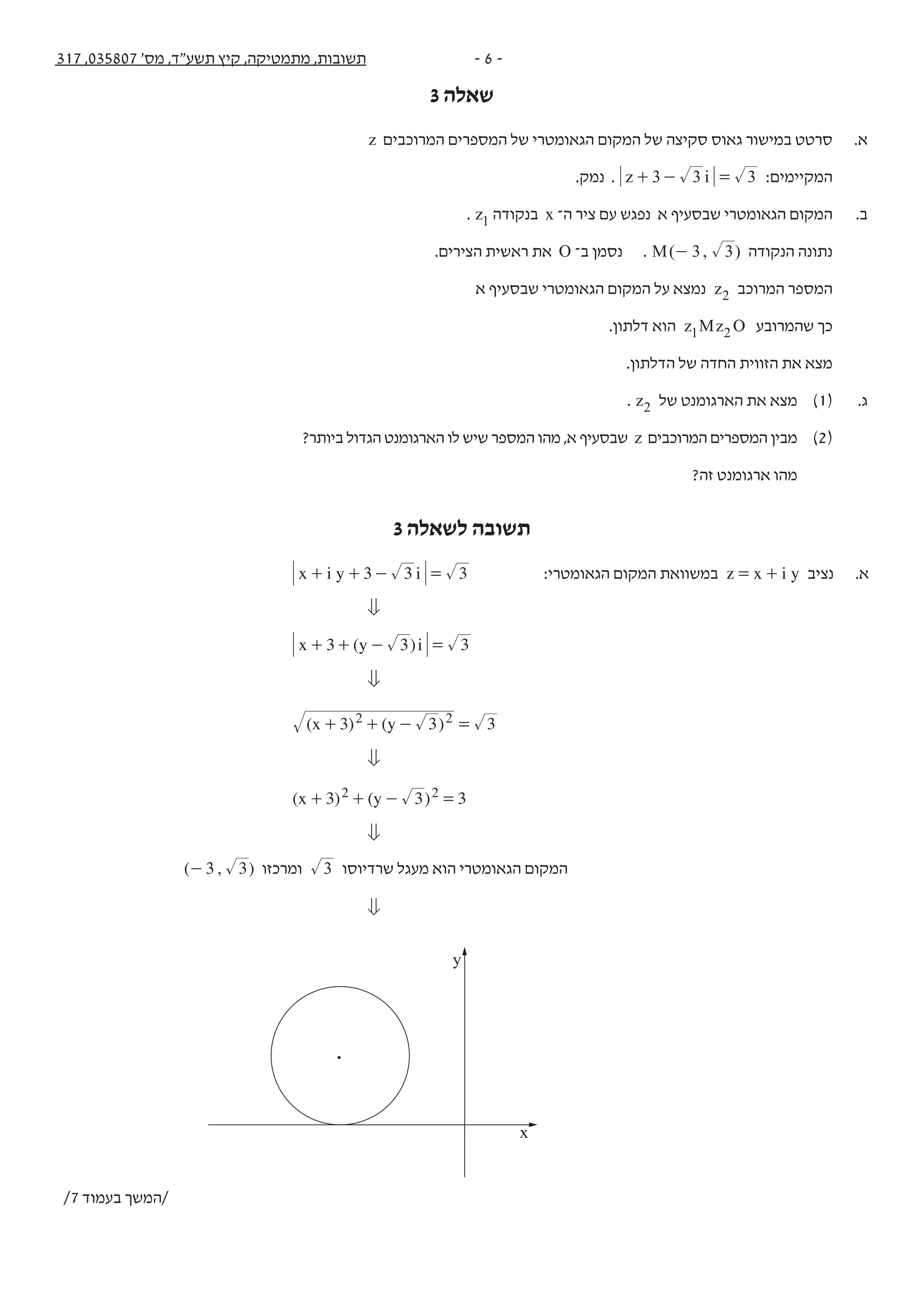 - 6 -317 ,035807 '‫מס‬ ,‫תשע"ד‬ ‫קיץ‬ ,‫מתמטיקה‬ ,‫תשובות‬
3 ‫שאלה‬‫נספח‬ + 317 ,035807 '‫מס‬ ,‫תשע"ד‬ ‫קיץ‬ ,‫מתמטיקה‬ -3-
z ‫המרוכבים‬ ‫המספרים‬ ‫של‬ ‫הגאומטרי‬ ‫המקום‬ ‫של‬ ‫סקיצה‬ ‫גאוס‬ ‫במישור‬ ‫סרטט‬ .‫א‬ .3
.‫נמק‬ . z i3 3 3+ - = :‫המקיימים‬
. z1 ‫בנקודה‬ x ‫ה־‬ ‫ציר‬ ‫עם‬ ‫נפגש‬ ‫א‬ ‫שבסעיף‬ ‫הגאומטרי‬ ‫המקום‬ .‫ב‬
.‫הצירים‬ ‫ראשית‬ ‫את‬ O ‫ב־‬ ‫נסמן‬ . ( , )M 3 3- ‫הנקודה‬ ‫נתונה‬
‫א‬ ‫שבסעיף‬ ‫הגאומטרי‬ ‫המקום‬ ‫על‬ ‫נמצא‬ z2 ‫המרוכב‬ ‫המספר‬
.‫דלתון‬ ‫הוא‬ z Oz M1 2 ‫שהמרובע‬ ‫כך‬
.‫הדלתון‬ ‫של‬ ‫החדה‬ ‫הזווית‬ ‫את‬ ‫מצא‬
. z2 ‫של‬ ‫הארגומנט‬ ‫את‬ ‫מצא‬ )1( .‫ג‬
?‫ביותר‬ ‫הגדול‬ ‫הארגומנט‬ ‫לו‬ ‫שיש‬ ‫המספר‬ ‫מהו‬ ,‫א‬ ‫שבסעיף‬ z ‫המרוכבים‬ ‫המספרים‬ ‫מבין‬ )2(
?‫זה‬ ‫ארגומנט‬ ‫מהו‬
/4 ‫בעמוד‬ ‫/המשך‬
3 ‫לשאלה‬ ‫תשובה‬
x i y i3 3 3+ + - = :‫הגאומטרי‬ ‫המקום‬ ‫במשוואת‬ z x i y= + ‫נציב‬ .‫א‬
0
( 3)x y i3 3+ + - =
0
( ) ( )x y3 3 32 2+ + - =
0
( ) ( )x y3 3 32 2+ + - =
0
( , )3 3- ‫ומרכזו‬ 3 ‫שרדיוסו‬ ‫מעגל‬ ‫הוא‬ ‫הגאומטרי‬ ‫המקום‬
0
y
x
/7 ‫בעמוד‬ ‫/המשך‬
 