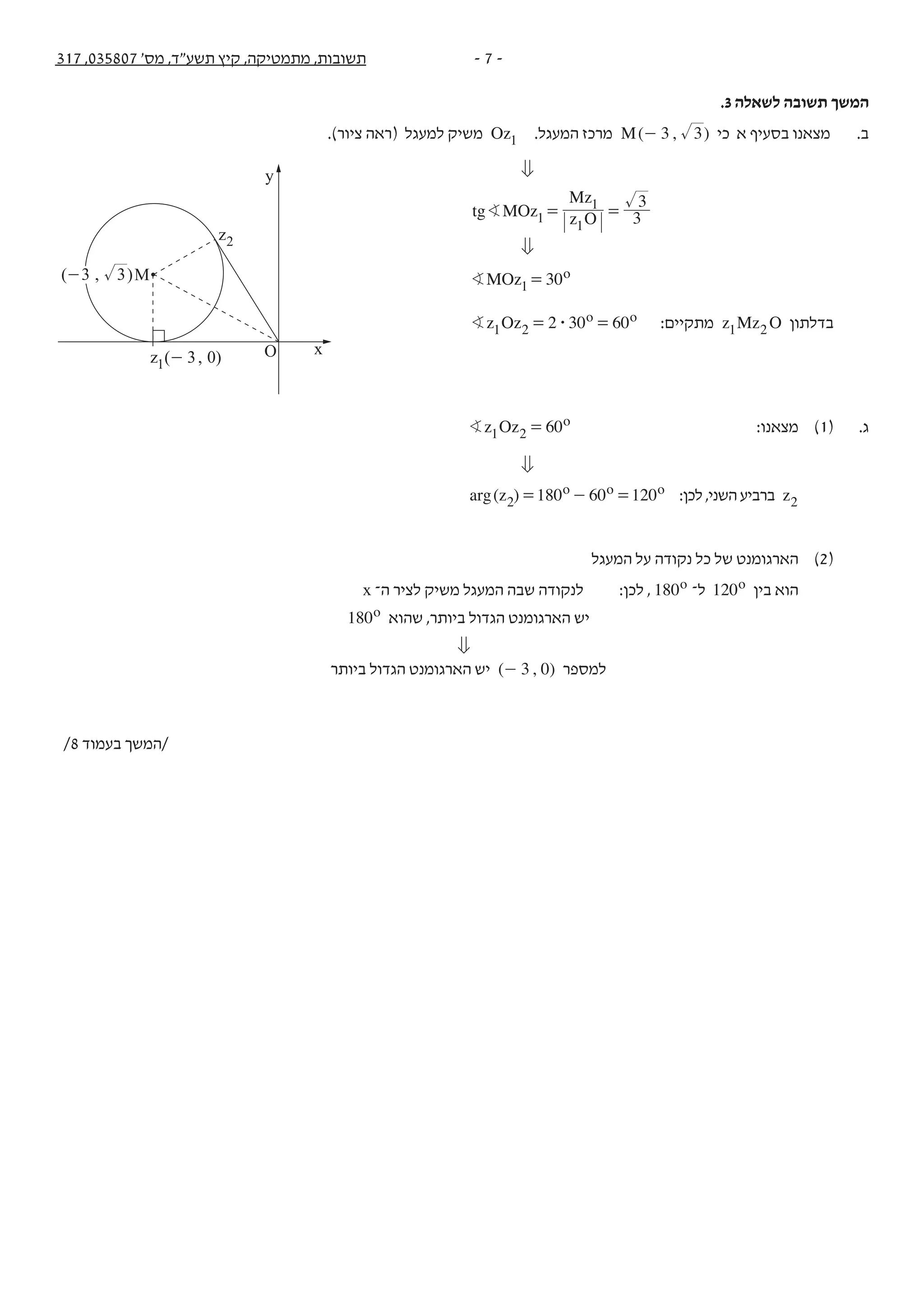 - 7 -317 ,035807 '‫מס‬ ,‫תשע"ד‬ ‫קיץ‬ ,‫מתמטיקה‬ ,‫תשובות‬
.3 ‫לשאלה‬ ‫תשובה‬ ‫המשך‬
.)‫ציור‬ ‫(ראה‬ ‫למעגל‬ ‫משיק‬ Oz1 .‫המעגל‬ ‫מרכז‬ ( , )M 3 3- ‫כי‬ ‫א‬ ‫בסעיף‬ ‫מצאנו‬ .‫ב‬
0
tg MOz z O
Mz
3
3
1
1
1
B = =
0
MOz 30o
1B =
z Oz 2 30 60o o
1 2 $B = = :‫מתקיים‬ z Mz O1 2 ‫בדלתון‬
z Oz 60o
1 2B = :‫מצאנו‬ )1( .‫ג‬
0
( )arg z 180 60 120o o o
2 = - = :‫לכן‬,‫השני‬‫ברביע‬ z2
‫המעגל‬ ‫על‬ ‫נקודה‬ ‫כל‬ ‫של‬ ‫הארגומנט‬ )2(
x ‫ה־‬ ‫לציר‬ ‫משיק‬ ‫המעגל‬ ‫שבה‬ ‫לנקודה‬ :‫לכן‬ , 180o ‫ל־‬ 012 o ‫בין‬ ‫הוא‬
180o ‫שהוא‬ ,‫ביותר‬ ‫הגדול‬ ‫הארגומנט‬ ‫יש‬
0
‫ביותר‬ ‫הגדול‬ ‫הארגומנט‬ ‫יש‬ ( , )3 0- ‫למספר‬
/8 ‫בעמוד‬ ‫/המשך‬
y
M
xO
z2
( , )z 3 01 -
( , )3 3-
 