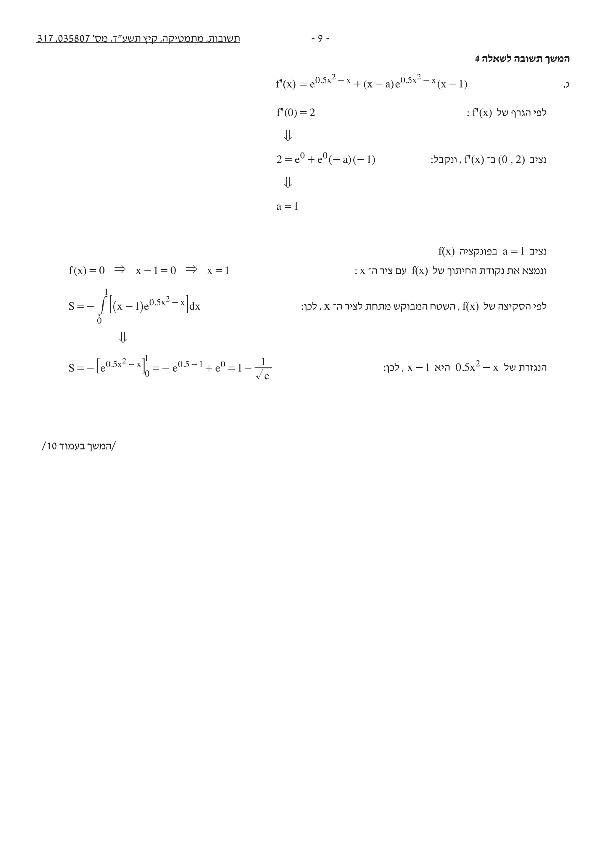 - 9 -317 ,035807 '‫מס‬ ,‫תשע"ד‬ ‫קיץ‬ ,‫מתמטיקה‬ ,‫תשובות‬
4 ‫לשאלה‬ ‫תשובה‬ ‫המשך‬
f'(x) ( ) ( )e x a e x 1. .x x x x0 5 0 52 2
= + - -- - .‫ג‬
( ) 20 ='f : f'(x) ‫של‬ ‫הגרף‬ ‫לפי‬
0
( )( )e e a2 10 0= + - - :‫ונקבל‬ , f'(x) ‫ב־‬ (0 , 2) ‫נציב‬
0
a 1=
f(x) ‫בפונקציה‬ a 1= ‫נציב‬
( ) 0 1 0 1f x x x& &= - = = : x ‫ה־‬ ‫ציר‬ ‫עם‬ f(x) ‫של‬ ‫החיתוך‬ ‫נקודת‬ ‫את‬ ‫ונמצא‬
S x e dx1 . x x0 5
0
1
2
=- - -
^ h9 C# :‫לכן‬ , x ‫ה־‬ ‫לציר‬ ‫מתחת‬ ‫המבוקש‬ ‫השטח‬ , f(x) ‫של‬ ‫הסקיצה‬ ‫לפי‬
0
1
S e e e
e
1
1. .x x0 5 0 5 1 02
=- =- + = -- -
0
8 B :‫לכן‬ , x 1- ‫היא‬ . x x0 5 2 - ‫של‬ ‫הנגזרת‬
/10 ‫בעמוד‬ ‫/המשך‬
 
