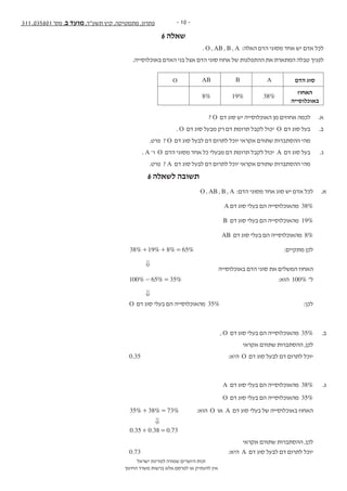 - 10 -311 ,035801 '‫מס‬ ,‫ב‬ ‫מועד‬ ,‫תשע"ד‬ ‫קיץ‬ ,‫מתמטיקה‬ ,‫פתרון‬
‫ישראל‬ ‫למדינת‬ ‫שמורה‬ ‫היוצרים‬ ‫זכות‬
‫החינוך‬ ‫משרד‬ ‫ברשות‬ ‫אלא‬ ‫לפרסם‬ ‫או‬ ‫להעתיק‬ ‫אין‬
6 ‫שאלה‬
- 12 -‫נספח‬ + 311 , 035801 '‫מס‬ ,‫ב‬ ‫מועד‬ ,‫תשע"ד‬ ,‫מתמטיקה‬
‫ה‬‫ז‬‫ר‬‫ו‬‫ז‬‫א‬‫ב‬‫ב‬‫ו‬‫ת‬‫כ‬‫ל‬‫א‬‫ל‬‫المنطقة‬‫هذه‬‫في‬‫تكتب‬‫ال‬
‫הסתברות‬
. O , AB , B , A :‫האלה‬ ‫הדם‬ ‫מסוגי‬ ‫אחד‬ ‫יש‬ ‫אדם‬ ‫לכל‬ .6
.‫באוכלוסייה‬ ‫האדם‬ ‫בני‬ ‫אצל‬ ‫הדם‬ ‫סוגי‬ ‫אחוז‬ ‫של‬ ‫ההתפלגות‬ ‫את‬ ‫המתארת‬ ‫טבלה‬ ‫לפניך‬
‫הדם‬ ‫סוג‬ABABO
‫האחוז‬
‫באוכלוסייה‬
38%19%8%
? O ‫דם‬ ‫סוג‬ ‫יש‬ ‫האוכלוסייה‬ ‫מן‬ ‫אחוזים‬ ‫לכמה‬ .‫א‬
. O ‫דם‬ ‫סוג‬ ‫מבעל‬ ‫רק‬ ‫דם‬ ‫תרומת‬ ‫לקבל‬ ‫יכול‬ O ‫דם‬ ‫סוג‬ ‫בעל‬ .‫ב‬
.‫פרט‬ ? O ‫דם‬ ‫סוג‬ ‫לבעל‬ ‫דם‬ ‫לתרום‬ ‫יוכל‬ ‫אקראי‬ ‫שתורם‬ ‫ההסתברות‬ ‫מהי‬
. A ‫ו־‬ O ‫הדם‬ ‫מסוגי‬ ‫אחד‬ ‫כל‬ ‫מבעלי‬ ‫דם‬ ‫תרומת‬ ‫לקבל‬ ‫יכול‬ A ‫דם‬ ‫סוג‬ ‫בעל‬ .‫ג‬
.‫פרט‬ ? A ‫דם‬ ‫סוג‬ ‫לבעל‬ ‫דם‬ ‫לתרום‬ ‫יוכל‬ ‫אקראי‬ ‫שתורם‬ ‫ההסתברות‬ ‫מהי‬
/13 ‫בעמוד‬ ‫/המשך‬
6 ‫לשאלה‬ ‫תשובה‬
O , AB , B , A :‫הדם‬ ‫מסוגי‬ ‫אחד‬ ‫סוג‬ ‫יש‬ ‫אדם‬ ‫לכל‬ 	.‫א‬
A ‫דם‬ ‫סוג‬ ‫בעלי‬ ‫הם‬ ‫מהאוכלוסייה‬ 38% 	
B ‫דם‬ ‫סוג‬ ‫בעלי‬ ‫הם‬ ‫מהאוכלוסייה‬ 19% 	
AB ‫דם‬ ‫סוג‬ ‫בעלי‬ ‫הם‬ ‫מהאוכלוסייה‬ 8% 	
% % % %38 19 8 65+ + = 	:‫מתקיים‬ ‫לכן‬ 	
0 		
‫באוכלוסייה‬ ‫הדם‬ ‫סוגי‬ ‫את‬ ‫המשלים‬ ‫האחוז‬ 	
% % %100 5 356- = 	:‫הוא‬ 100% ‫ל־‬ 	
0 		
O ‫דם‬ ‫סוג‬ ‫בעלי‬ ‫הם‬ ‫מהאוכלוסייה‬ 35% 	:‫לכן‬ 	
, O ‫דם‬ ‫סוג‬ ‫בעלי‬ ‫הם‬ ‫מהאוכלוסייה‬ 35% 	.‫ב‬
‫אקראי‬ ‫שתורם‬ ‫ההסתברות‬ ,‫לכן‬ 	
0.35 	 :‫היא‬ O ‫דם‬ ‫סוג‬ ‫לבעל‬ ‫דם‬ ‫לתרום‬ ‫יוכל‬ 	
A ‫דם‬ ‫סוג‬ ‫בעלי‬ ‫הם‬ ‫מהאוכלוסייה‬ 38% 	.‫ג‬
O ‫דם‬ ‫סוג‬ ‫בעלי‬ ‫הם‬ ‫מהאוכלוסייה‬ 35% 	
% % %35 38 73+ = 	:‫הוא‬ O ‫או‬ A ‫דם‬ ‫סוג‬ ‫בעלי‬ ‫של‬ ‫באוכלוסייה‬ ‫האחוז‬ 	
0 		
. . .0 35 0 38 0 73+ = 		
‫אקראי‬ ‫שתורם‬ ‫ההסתברות‬ ,‫לכן‬ 	
		0.73 	:‫היא‬ A ‫דם‬ ‫סוג‬ ‫לבעל‬ ‫דם‬ ‫לתרום‬ ‫יוכל‬ 	
 