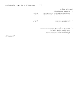 - 4 -311 ,035801 '‫מס‬ ,‫ב‬ ‫מועד‬ ,‫תשע"ד‬ ‫קיץ‬ ,‫מתמטיקה‬ ,‫פתרון‬
.2 ‫לשאלה‬ ‫תשובה‬ ‫המשך‬
‫רותם‬ ‫של‬ ‫שחייתו‬ , II ‫גרף‬ ‫פי‬ ‫על‬ 	.‫ג‬
‫שניות‬ 75 	:‫נמשכה‬ ‫ממול‬ ‫הקצה‬ ‫אל‬ ‫הברכה‬ ‫של‬ ‫ההתחלה‬ ‫מנקודת‬ 	
.‫שניות‬ 53 	:‫כעבור‬ ‫בערך‬ ‫נפגשו‬ ‫השחיינים‬ 	.‫ד‬
,‫ההתחלה‬ ‫לנקודת‬ ‫חזרה‬ ‫בכיוון‬ ‫שחה‬ ‫גלעד‬ ‫הפגישה‬ ‫בנקודת‬ 	.‫ה‬
.‫הברכה‬ ‫קצה‬ ‫אל‬ ‫בכיוון‬ ‫שחה‬ ‫רותם‬ ‫ואילו‬ 	
.‫מנוגדים‬ ‫בכיוונים‬ ‫שחו‬ ‫השחיינים‬ ‫זו‬ ‫בנקודה‬ ‫לכן‬ 	
/5 ‫בעמוד‬ ‫/המשך‬
 