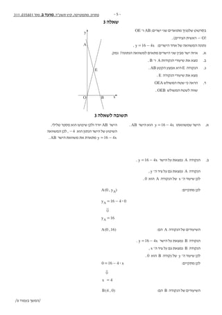 - 5 -311 ,035801 '‫מס‬ ,‫ב‬ ‫מועד‬ ,‫תשע"ד‬ ‫קיץ‬ ,‫מתמטיקה‬ ,‫פתרון‬
3 ‫שאלה‬ - 6 -‫נספח‬ + 311 , 035801 '‫מס‬ ,‫ב‬ ‫מועד‬ ,‫תשע"ד‬ ,‫מתמטיקה‬
‫ה‬‫ז‬‫ר‬‫ו‬‫ז‬‫א‬‫ב‬‫ב‬‫ו‬‫ת‬‫כ‬‫ל‬‫א‬‫ל‬‫المنطقة‬‫هذه‬‫في‬‫تكتب‬‫ال‬
OE ‫ו־‬ AB :‫ישרים‬ ‫שני‬ ‫מתוארים‬ ‫שלפניך‬ ‫בסרטוט‬ .3
. )‫הצירים‬ ‫ראשית‬ — O(
. y x16 4= - :‫הישרים‬ ‫אחד‬ ‫של‬ ‫המשוואה‬ ‫נתונה‬
.‫נמק‬ ?‫הנתונה‬ ‫למשוואה‬ ‫מתאים‬ ‫הישרים‬ ‫שני‬ ‫מבין‬ ‫ישר‬ ‫איזה‬ .‫א‬
. B ‫ו־‬ A ‫הנקודות‬ ‫שיעורי‬ ‫את‬ ‫מצא‬ .‫ב‬
. AB ‫הקטע‬ ‫אמצע‬ ‫היא‬ E ‫הנקודה‬ .‫ג‬
. E ‫הנקודה‬ ‫שיעורי‬ ‫את‬ ‫מצא‬
OEA ‫המשולש‬ ‫שטח‬ ‫כי‬ ‫הראה‬ .‫ד‬
. OEB ‫המשולש‬ ‫לשטח‬ ‫שווה‬
/7 ‫בעמוד‬ ‫/המשך‬
y
x
A
E
BO
3 ‫לשאלה‬ ‫תשובה‬
.‫שלילי‬ ‫מספר‬ ‫הוא‬ ‫שיפועו‬ ‫ולכן‬ ‫יורד‬ AB ‫הישר‬ 	. AB ‫הישר‬ ‫הוא‬ y x16 4= - ‫שמשוואתו‬ ‫הישר‬ 	.‫א‬
‫המשוואה‬ ‫לכן‬ , 4- ‫הוא‬ ‫הנתון‬ ‫הישר‬ ‫של‬ ‫השיפוע‬ 			
. AB ‫הישר‬ ‫משוואת‬ ‫את‬ ‫מתארת‬ y x16 4= - 			
. y x16 4= - ‫הישר‬ ‫על‬ ‫נמצאת‬ A ‫הנקודה‬ 	.‫ב‬
, y ‫ה־‬ ‫ציר‬ ‫על‬ ‫גם‬ ‫נמצאת‬ A ‫הנקודה‬ 	
. 0 ‫הוא‬ A ‫הנקודה‬ ‫של‬ x ‫ה־‬ ‫שיעור‬ ‫לכן‬ 	
( , )A y0 A 	:‫מתקיים‬ ‫לכן‬ 	
y 16 4 0A $= - 			
0 		
y 16A = 			
( , )A 0 16 	:‫הם‬ A ‫הנקודה‬ ‫של‬ ‫השיעורים‬ 	
. y x16 4= - ‫הישר‬ ‫על‬ ‫נמצאת‬ B ‫הנקודה‬ 	
, x ‫ה־‬ ‫ציר‬ ‫על‬ ‫גם‬ ‫נמצאת‬ B ‫הנקודה‬ 	
. 0 ‫הוא‬ B ‫נקודה‬ ‫של‬ y ‫ה־‬ ‫שיעור‬ ‫לכן‬ 	
x0 16 4$= - 	:‫מתקיים‬ ‫לכן‬ 	
0 		
x 4= 			
( , )B 4 0 	:‫הם‬ B ‫הנקודה‬ ‫של‬ ‫השיעורים‬ 	
/6 ‫בעמוד‬ ‫/המשך‬
 