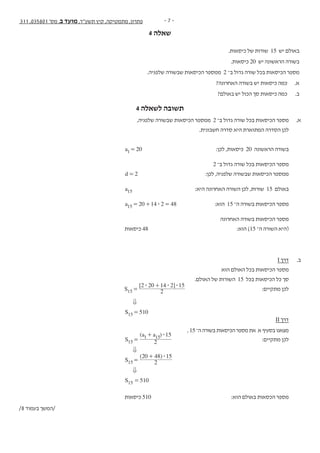 - 7 -311 ,035801 '‫מס‬ ,‫ב‬ ‫מועד‬ ,‫תשע"ד‬ ‫קיץ‬ ,‫מתמטיקה‬ ,‫פתרון‬
4 ‫שאלה‬
- 8 -‫נספח‬ + 311 , 035801 '‫מס‬ ,‫ב‬ ‫מועד‬ ,‫תשע"ד‬ ,‫מתמטיקה‬
‫ה‬‫ז‬‫ר‬‫ו‬‫ז‬‫א‬‫ב‬‫ב‬‫ו‬‫ת‬‫כ‬‫ל‬‫א‬‫ל‬‫المنطقة‬‫هذه‬‫في‬‫تكتب‬‫ال‬
.‫כיסאות‬ ‫של‬ ‫שורות‬ 15 ‫יש‬ ‫באולם‬ .4
.‫כיסאות‬ 20 ‫יש‬ ‫הראשונה‬ ‫בשורה‬
.‫שלפניה‬ ‫שבשורה‬ ‫הכיסאות‬ ‫ממספר‬ 2 ‫ב־‬ ‫גדול‬ ‫שורה‬ ‫בכל‬ ‫הכיסאות‬ ‫מספר‬
?‫האחרונה‬ ‫בשורה‬ ‫יש‬ ‫כיסאות‬ ‫כמה‬ .‫א‬
?‫באולם‬ ‫יש‬ ‫הכול‬ ‫סך‬ ‫כיסאות‬ ‫כמה‬ .‫ב‬
/9 ‫בעמוד‬ ‫/המשך‬
4 ‫לשאלה‬ ‫תשובה‬
,‫שלפניה‬ ‫שבשורה‬ ‫הכיסאות‬ ‫ממספר‬ 2 ‫ב־‬ ‫גדול‬ ‫שורה‬ ‫בכל‬ ‫הכיסאות‬ ‫מספר‬ 	.‫א‬
.‫חשבונית‬ ‫סדרה‬ ‫היא‬ ‫המתוארת‬ ‫הסדרה‬ ‫לכן‬ 	
	a 201= 		:‫לכן‬ ,‫כיסאות‬ 20 ‫הראשונה‬ ‫בשורה‬ 	
2 ‫ב־‬ ‫גדול‬ ‫שורה‬ ‫בכל‬ ‫הכיסאות‬ ‫מספר‬ 	
d 2= 	:‫לכן‬ ,‫שלפניה‬ ‫שבשורה‬ ‫הכיסאות‬ ‫ממספר‬ 	
a15 	:‫היא‬ ‫האחרונה‬ ‫השורה‬ ‫לכן‬ ,‫שורות‬ 15 ‫באולם‬ 	
a 20 14 2 4815 $= + = 		:‫הוא‬ 15 ‫ה־‬ ‫בשורה‬ ‫הכיסאות‬ ‫מספר‬ 	
‫האחרונה‬ ‫בשורה‬ ‫הכיסאות‬ ‫מספר‬ 	
‫כיסאות‬ 48 		:‫הוא‬ )15 ‫ה־‬ ‫השורה‬ ‫(היא‬ 	
I ‫דרך‬ 	.‫ב‬
‫הוא‬ ‫האולם‬ ‫בכל‬ ‫הכיסאות‬ ‫מספר‬ 	
.‫האולם‬ ‫של‬ ‫השורות‬ 15 ‫בכל‬ ‫הכיסאות‬ ‫כל‬ ‫סך‬ 	
[ ]
S 2
2 20 14 2 15
15
$ $ $
=
+
	:‫מתקיים‬ ‫לכן‬ 	
0 		
S 51015 = 				
II ‫דרך‬ 	
, 15‫ה־‬‫בשורה‬‫הכיסאות‬‫מספר‬‫את‬ ‫א‬‫בסעיף‬‫מצאנו‬ 	
( )
S
a a
2
15
15
1 15 $
=
+
		 :‫מתקיים‬ ‫לכן‬ 	
0 		
( )
S 2
20 48 15
15
$
=
+
				
0 		
S 51015 = 				
‫כיסאות‬ 510 		:‫הוא‬ ‫באולם‬ ‫הכסאות‬ ‫מספר‬ 	
/8 ‫בעמוד‬ ‫/המשך‬
 