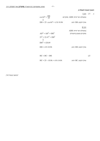 - 9 -311 ,035801 '‫מס‬ ,‫ב‬ ‫מועד‬ ,‫תשע"ד‬ ‫קיץ‬ ,‫מתמטיקה‬ ,‫פתרון‬
.5 ‫לשאלה‬ ‫תשובה‬ ‫המשך‬
I ‫דרך‬ 	)1( 	.‫ג‬
cos
DH
64 25
o = 	:‫מתקיים‬ ADH ‫ישר־זווית‬ ‫במשולש‬ 		
0 		
cosDH 25 64o$= = ‫ס"מ‬ 10.96 	:‫הוא‬ DH ‫הקטע‬ ‫אורך‬ 		
II ‫דרך‬ 		
ADH ‫ישר־זווית‬ ‫במשולש‬ 		
AD AH DH2 2 2= + 	:‫פיתגורס‬ ‫משפט‬ ‫מתקיים‬ 		
. DH25 22 472 2 2= + 			
0 		
.DH 120 092 = 			
	DH = ‫ס"מ‬ 10.96 	:‫הוא‬ DH ‫הקטע‬ ‫אורך‬ 		
HC DC DH= - 		)2( 	
.HC 25 10 96= - = ‫ס"מ‬ 14.04 	:‫הוא‬ HC ‫הקטע‬ ‫אורך‬ 		
	
/10 ‫בעמוד‬ ‫/המשך‬
 