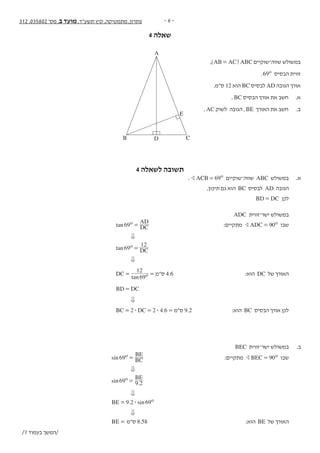 - 6 -312 ,035802 '‫מס‬ ,‫ב‬ ‫מועד‬ ,‫תשע"ד‬ ‫קיץ‬ ,‫מתמטיקה‬ ,‫פתרון‬
4 ‫שאלה‬‫נספח‬ + 312 ,035802 '‫מס‬ ,‫ב‬ ‫מועד‬ ,‫תשע"ד‬ ‫קיץ‬ ,‫מתמטיקה‬ - 8 -
‫ה‬‫ז‬‫ר‬‫ו‬‫ז‬‫א‬‫ב‬‫ב‬‫ו‬‫ת‬‫כ‬‫ל‬‫א‬‫ל‬‫المنطقة‬‫هذه‬‫في‬‫تكتب‬‫ال‬
‫טריגונומטריה‬
,)AB AC= ( ABC ‫שווה־שוקיים‬ ‫במשולש‬ .4
.69o ‫הבסיס‬ ‫זווית‬
.‫ס"מ‬ 12 ‫הוא‬ BC ‫לבסיס‬ AD ‫הגובה‬ ‫אורך‬
. BC ‫הבסיס‬ ‫אורך‬ ‫את‬ ‫חשב‬ .‫א‬
. AC ‫לשוק‬ ‫הגובה‬ , BE ‫האורך‬ ‫את‬ ‫חשב‬ .‫ב‬
/9 ‫בעמוד‬ ‫/המשך‬
A
B C
E
D
4 ‫לשאלה‬ ‫תשובה‬
. ACB 69oB = ‫שווה־שוקיים‬ ABC ‫במשולש‬ 	.‫א‬
,‫תיכון‬ ‫גם‬ ‫הוא‬ BC ‫לבסיס‬ AD ‫הגובה‬ 	
BD DC= ‫לכן‬ 	
ADC ‫ישר־זווית‬ ‫במשולש‬ 	
tan DC
AD
69o = 	:‫מתקיים‬ ADC 90oB = ‫שבו‬ 	
0 	
tan DC69
12o = 		
0 	
tan
DC
69
12
o= = ‫ס"מ‬ 4.6 	:‫הוא‬ DC ‫של‬ ‫האורך‬ 	
BD DC= 		
0 	
.BC DC2 2 4 6$ $= = = ‫ס"מ‬ 9.2 	:‫הוא‬ BC ‫הבסיס‬ ‫אורך‬ ‫לכן‬ 	
	
	BEC ‫ישר־זווית‬ ‫במשולש‬ 	.‫ב‬
sin BC
BE
69o = 	:‫מתקיים‬ BEC 90oB = ‫שבו‬ 	
0 	
.sin
BE
69 9 2
o = 		
0 	
. sinBE 9 2 69o$= 		
0 	
BE = ‫ס"מ‬ 8.58 	:‫הוא‬ BE ‫של‬ ‫האורך‬ 	
/7 ‫בעמוד‬ ‫/המשך‬
 