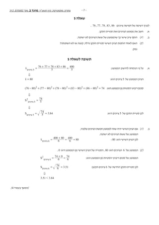 - 7 -312 ,035802 '‫מס‬ ,‫ב‬ ‫מועד‬ ,‫תשע"ד‬ ‫קיץ‬ ,‫מתמטיקה‬ ,‫פתרון‬
5 ‫שאלה‬
‫נספח‬ + 312 ,035802 '‫מס‬ ,‫ב‬ ‫מועד‬ ,‫תשע"ד‬ ‫קיץ‬ ,‫מתמטיקה‬ - 10 -
‫ה‬‫ז‬‫ר‬‫ו‬‫ז‬‫א‬‫ב‬‫ב‬‫ו‬‫ת‬‫כ‬‫ל‬‫א‬‫ל‬‫المنطقة‬‫هذه‬‫في‬‫تكتب‬‫ال‬
‫וסטטיסטיקה‬ ‫הסתברות‬
. 76 , 77 , 78 , 83 , 86 :‫ציונים‬ ‫חמישה‬ ‫של‬ ‫רשימה‬ ‫לפניך‬ .5
.‫התקן‬ ‫סטיית‬ ‫ואת‬ ‫הציונים‬ ‫ממוצע‬ ‫את‬ ‫חשב‬ .‫א‬
.‫ישתנה‬ ‫לא‬ ‫הציונים‬ ‫ששת‬ ‫של‬ ‫שהממוצע‬ ‫כך‬ ‫שישי‬ ‫ציון‬ ‫הוסף‬ )1( .‫ב‬
?‫השתנתה‬ ‫לא‬ ‫או‬ ‫קטנה‬ ,‫גדלה‬ ‫התקן‬ ‫סטיית‬ ‫השישי‬ ‫הציון‬ ‫הוספת‬ ‫לאחר‬ ‫האם‬ )2(
.‫נמק‬
/11 ‫בעמוד‬ ‫/המשך‬
5 ‫לשאלה‬ ‫תשובה‬
x‫ציונים‬ 5 5
76 77 78 83 86
5
400
=
+ + + +
= 	:‫הממוצע‬ ‫לחישוב‬ ‫הנוסחה‬ ‫פי‬ ‫על‬ 	.‫א‬
0 	 	
x 80= 	:‫הוא‬ ‫ציונים‬ 5 ‫של‬ ‫הממוצע‬ ‫הציון‬ 	
74=( )86 80+ -( )83 80-+( )78 80-+( )77 80-+)80-(76 2 2 2 2 2 	:‫הוא‬‫הממוצע‬‫מן‬‫הסטיות‬‫ריבועי‬‫סכום‬ 	
0 	 	
S2
‫ציונים‬ 5
74
5= 		
0 	 	
S‫ציונים‬ 5
.5
74
3 84= = 	:‫היא‬ ‫ציונים‬ 5 ‫של‬ ‫התקן‬ ‫סטיית‬ ‫לכן‬ 	
	
,‫שלפניו‬‫הציונים‬‫חמשת‬‫לממוצע‬‫שווה‬‫יהיה‬‫השישי‬‫הציון‬‫אם‬ 	)1( 	.‫ב‬
.‫ישתנה‬ ‫לא‬ ‫הציונים‬ ‫ששת‬ ‫של‬ ‫הממוצע‬ 		
x‫ציונים‬ 6 6
400 80
6
480
80=
+
= = 	: 80 ‫הוא‬ ‫השישי‬ ‫הציון‬ ‫לכן‬ 		
. 0 ‫היא‬ ‫הממוצע‬ ‫מן‬ ‫השישי‬ ‫הציון‬ ‫של‬ ‫הסטייה‬ , 80 ‫הוא‬ ‫הציונים‬ 6 ‫של‬ ‫הממוצע‬ 	)2( 	
S2
‫ציונים‬ 6 6
74
6
740
=
+
= 	:‫הוא‬ ‫הממוצע‬ ‫מן‬ ‫הסטיות‬ ‫ריבועי‬ ‫סכום‬ ‫של‬ ‫הממוצע‬ 		
S‫ציונים‬ 6
.6
74
3 51= = 	:‫תקטן‬ ‫ציונים‬ 6 ‫של‬ ‫החדשה‬ ‫התקן‬ ‫סטיית‬ ‫לכן‬ 		
0		 	
. .3 51 3 841 			
/8 ‫בעמוד‬ ‫/המשך‬
 