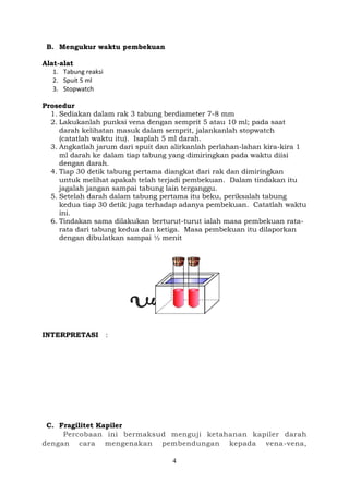 4
B. Mengukur waktu pembekuan
Alat-alat
1. Tabung reaksi
2. Spuit 5 ml
3. Stopwatch
Prosedur
1. Sediakan dalam rak 3 tabung berdiameter 7-8 mm
2. Lakukanlah punksi vena dengan semprit 5 atau 10 ml; pada saat
darah kelihatan masuk dalam semprit, jalankanlah stopwatch
(catatlah waktu itu). Isaplah 5 ml darah.
3. Angkatlah jarum dari spuit dan alirkanlah perlahan-lahan kira-kira 1
ml darah ke dalam tiap tabung yang dimiringkan pada waktu diisi
dengan darah.
4. Tiap 30 detik tabung pertama diangkat dari rak dan dimiringkan
untuk melihat apakah telah terjadi pembekuan. Dalam tindakan itu
jagalah jangan sampai tabung lain terganggu.
5. Setelah darah dalam tabung pertama itu beku, periksalah tabung
kedua tiap 30 detik juga terhadap adanya pembekuan. Catatlah waktu
ini.
6. Tindakan sama dilakukan berturut-turut ialah masa pembekuan rata-
rata dari tabung kedua dan ketiga. Masa pembekuan itu dilaporkan
dengan dibulatkan sampai ½ menit
INTERPRETASI :
C. Fragilitet Kapiler
Percobaan ini bermaksud menguji ketahanan kapiler darah
dengan cara mengenakan pembendungan kepada vena-vena,
 