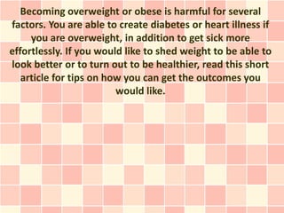 Becoming overweight or obese is harmful for several
factors. You are able to create diabetes or heart illness if
     you are overweight, in addition to get sick more
effortlessly. If you would like to shed weight to be able to
look better or to turn out to be healthier, read this short
   article for tips on how you can get the outcomes you
                         would like.
 