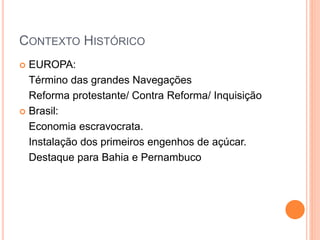 CONTEXTO HISTÓRICO
 EUROPA:
Término das grandes Navegações
Reforma protestante/ Contra Reforma/ Inquisição
 Brasil:
Economia escravocrata.
Instalação dos primeiros engenhos de açúcar.
Destaque para Bahia e Pernambuco
 