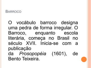 BARROCO
O vocábulo barroco designa
uma pedra de forma irregular. O
Barroco, enquanto escola
literária, começa no Brasil no
século XVII. Inicia-se com a
publicação
da Prosopopéia (1601), de
Bento Teixeira.
 