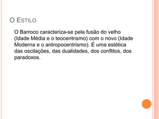 O ESTILO
O Barroco caracteriza-se pela fusão do velho
(Idade Média e o teocentrismo) com o novo (Idade
Moderna e o antropocentrismo). É uma estética
das oscilações, das dualidades, dos conflitos, dos
paradoxos.
 