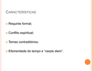 CARACTERÍSTICAS
 Requinte formal;
 Conflito espiritual;
 Temas contraditórios;
 Efemeridade do tempo e “carpie diem”.
 