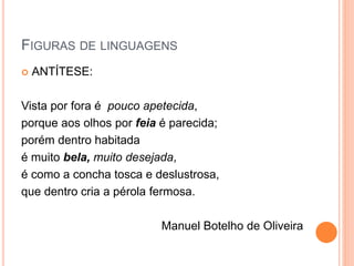 FIGURAS DE LINGUAGENS
 ANTÍTESE:
Vista por fora é pouco apetecida,
porque aos olhos por feia é parecida;
porém dentro habitada
é muito bela, muito desejada,
é como a concha tosca e deslustrosa,
que dentro cria a pérola fermosa.
Manuel Botelho de Oliveira
 