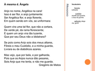 PA
RADOXO
Vocabulário
florente:
brilhante
custódio:
aquele que guarda,
o anjo da guarda.
galharda: elega
nte, gentil
À mesma d. Ângela
Anjo no nome, Angélica na cara!
Isso é ser flor, e anjo juntamente:
Ser Angélica flor, e anjo florente,
Em quem senão em vós, se uniformara:
Quem vira uma tal flor, que não a cortara,
De verde pé, da rama florescente;
E quem um anjo vira tão luzente,
Que por seu Deus não a idolatrara?
Se pois como Anjo sois dos meus altares,
Fôreis o meu Custódio, e a minha guarda,
Livrara eu de diabólicos azares.
Mas vejo, que por bela, e por galharda,
Pois que os Anjos nunca dão pesares,
Sois Anjo que me tenta, e não me guarda.
Gregório de Matos
 