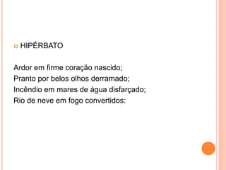  HIPÉRBATO
Ardor em firme coração nascido;
Pranto por belos olhos derramado;
Incêndio em mares de água disfarçado;
Rio de neve em fogo convertidos:
 