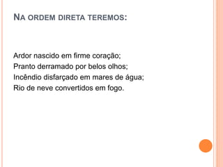 NA ORDEM DIRETA TEREMOS:
Ardor nascido em firme coração;
Pranto derramado por belos olhos;
Incêndio disfarçado em mares de água;
Rio de neve convertidos em fogo.
 