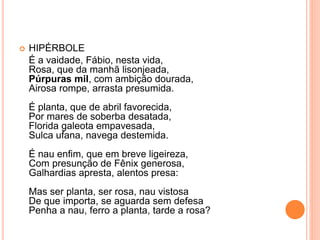  HIPÉRBOLE
É a vaidade, Fábio, nesta vida,
Rosa, que da manhã lisonjeada,
Púrpuras mil, com ambição dourada,
Airosa rompe, arrasta presumida.
É planta, que de abril favorecida,
Por mares de soberba desatada,
Florida galeota empavesada,
Sulca ufana, navega destemida.
É nau enfim, que em breve ligeireza,
Com presunção de Fênix generosa,
Galhardias apresta, alentos presa:
Mas ser planta, ser rosa, nau vistosa
De que importa, se aguarda sem defesa
Penha a nau, ferro a planta, tarde a rosa?
 