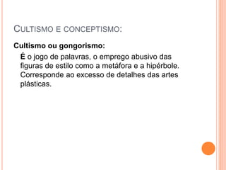 CULTISMO E CONCEPTISMO:
Cultismo ou gongorismo:
É o jogo de palavras, o emprego abusivo das
figuras de estilo como a metáfora e a hipérbole.
Corresponde ao excesso de detalhes das artes
plásticas.
 