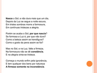 Nasce o Sol, e não dura mais que um dia,
Depois da Luz se segue a noite escura,
Em tristes sombras morre a formosura,
Em contínuas tristezas a alegria.
Porém se acaba o Sol, por que nascia?
Se formosa a Luz é, por que não dura?
Como a beleza assim se transfigura?
Como o gosto da pena assim se fia?
Mas no Sol, e na Luz, falte a firmeza,
Na formosura não se dê constância,
E na alegria sinta-se tristeza.
Começa o mundo enfim pela ignorância,
E tem qualquer dos bens por natureza
A firmeza somente na inconstância.
 