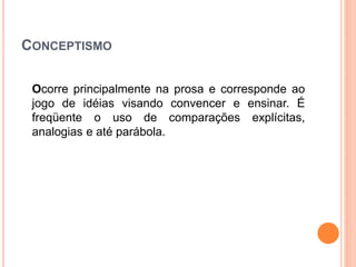 CONCEPTISMO
Ocorre principalmente na prosa e corresponde ao
jogo de idéias visando convencer e ensinar. É
freqüente o uso de comparações explícitas,
analogias e até parábola.
 