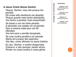 G
REGÓRIO
DE
M
ATOS
Vocabulário
despido: despe
ço forma regular de
despedir-se.
delinqüir: pecar,
cometer delito.
sobejar: ser
mais que suficiene.
cobrada: recobr
ada, recuperada
A Jesus Cristo Nosso Senhor
Pequei, Senhor, mas não porque hei
pecado,
Da vossa alta clemência me despido;
Porque quanto mais tenho delinqüido,
Vos tenho a perdoar mais empenhado.
Se basta a vos irar tanto pecado,
A abrandar-vos sobeja um só gemido:
Que a mesma culpa que vos há
ofendido,
Vos tem para o perdão lisonjeado.
Se uma ovelha perdida e já cobrada
Glória tal e prazer tão repentino
Vos deu, como afirmais na sacra história,
Eu sou, Senhor, a ovelha desgarrada,
Cobrai-a; e não queirais, pastor divino,
Perder na vossa ovelha a vossa glória.
 