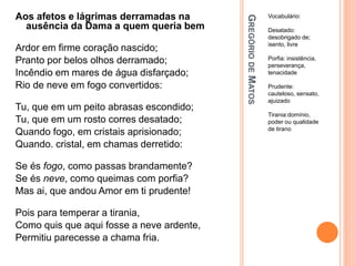 G
REGÓRIO
DE
M
ATOS
Vocabulário:
Desatado:
desobrigado de;
isento, livre
Porfia: insistência,
perseverança,
tenacidade
Prudente:
cauteloso, sensato,
ajuizado
Tirania:domínio,
poder ou qualidade
de tirano
Aos afetos e lágrimas derramadas na
ausência da Dama a quem queria bem
Ardor em firme coração nascido;
Pranto por belos olhos derramado;
Incêndio em mares de água disfarçado;
Rio de neve em fogo convertidos:
Tu, que em um peito abrasas escondido;
Tu, que em um rosto corres desatado;
Quando fogo, em cristais aprisionado;
Quando. cristal, em chamas derretido:
Se és fogo, como passas brandamente?
Se és neve, como queimas com porfia?
Mas ai, que andou Amor em ti prudente!
Pois para temperar a tirania,
Como quis que aqui fosse a neve ardente,
Permitiu parecesse a chama fria.
 