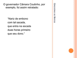 G
REGÓRIO
DE
M
ATOS
O governador Câmara Coutinho, por
exemplo, foi assim retratado:
“Nariz de embono
com tal sacada,
que entra na escada
duas horas primeiro
que seu dono.”
 