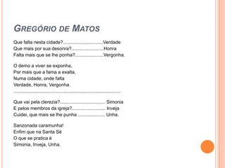 GREGÓRIO DE MATOS
Que falta nesta cidade?...............................Verdade
Que mais por sua desonra?.........................Honra
Falta mais que se lhe ponha?......................Vergonha.
O demo a viver se exponha,
Por mais que a fama a exalta,
Numa cidade, onde falta
Verdade, Honra, Vergonha.
...................................................................................
Que vai pela clerezia?................................... Simonia
E pelos membros da igreja?.......................... Inveja
Cuidei, que mais se lhe punha ..................... Unha.
Sanzonada caramunha!
Enfim que na Santa Sé
O que se pratica é
Simonia, Inveja, Unha.
 