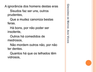 G
REGÓRIO
DE
M
ATOS
:
A
OS
V
ÍCIOS
A ignorância dos homens destas eras
Sisudos faz ser uns, outros
prudentes,
Que a mudez canoniza bestas
feras.
Há bons, por não poder ser
insolente,
Outros há comedidos de
medrosos,
Não mordem outros não, por não
ter dentes.
Quantos há que os telhados têm
vidrosos,
 