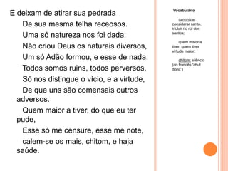 Vocabulário
canonizar:
considerar santo,
incluir no rol dos
santos;
quem maior a
tiver: quem tiver
virtude maior;
chitom: silêncio
(do francês “chut
donc”)
E deixam de atirar sua pedrada
De sua mesma telha receosos.
Uma só natureza nos foi dada:
Não criou Deus os naturais diversos,
Um só Adão formou, e esse de nada.
Todos somos ruins, todos perversos,
Só nos distingue o vício, e a virtude,
De que uns são comensais outros
adversos.
Quem maior a tiver, do que eu ter
pude,
Esse só me censure, esse me note,
calem-se os mais, chitom, e haja
saúde.
 