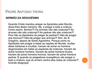 PADRE ANTONIO VIEIRA
SERMÃO DA SEXAGÉSIMA
Quando Cristo mandou pregar os Apóstolos pelo Mundo,
disse-lhes desta maneira: Ide, e pregai a toda a criatura.
Como assim, Senhor?! Os animais não são criaturas?! As
árvores não são criaturas?! As pedras não são criaturas?!
Pois hão os Apóstolos de pregar às pedras?! Hão-de pregar
aos troncos?! Hão-de pregar aos animais?! Sim, diz S.
Gregório, depois de Santo Agostinho. Porque como os
Apóstolos iam pregar a todas as nações do Mundo, muitas
delas bárbaras e incultas, haviam de achar os homens
degenerados em todas as espécies de criaturas: haviam de
achar homens homens, haviam de achar homens brutos,
haviam de achar homens troncos, haviam de achar homens
pedras. E quando os pregadores evangélicos vão pregar a
toda a criatura, que se armem contra eles todas as criaturas?!
Grande desgraça!
 