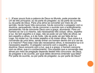  (...)Fazer pouco fruto a palavra de Deus no Mundo, pode proceder de
um de três princípios: ou da parte do pregador, ou da parte do ouvinte,
ou da parte de Deus. Para uma alma se converter por meio de um
sermão, há-de haver três concursos: há-de concorrer o pregador com a
doutrina, persuadindo; há-de concorrer o ouvinte com o entendimento,
percebendo; há-de concorrer Deus com a graça, alumiando. Para um
homem se ver a si mesmo, são necessárias três coisas: olhos, espelho
e luz. Se tem espelho e é cego, não se pode ver por falta de olhos; se
tem espelho e olhos, e é de noite, não se pode ver por falta de luz.
Logo, há mister luz, há mister espelho e há mister olhos. Que coisa é a
conversão de uma alma, senão entrar um homem dentro em si e ver-se
a si mesmo? Para esta vista são necessários olhos, é necessária luz e é
necessário espelho. O pregador concorre com o espelho, que é a
doutrina; Deus concorre com a luz, que é a graça; o homem concorre
com os olhos, que é o conhecimento. Ora suposto que a conversão das
almas por meio da pregação depende destes três concursos: de Deus,
do pregador e do ouvinte, por qual deles devemos entender que falta?
Por parte do ouvinte, ou por parte do pregador, ou por parte de Deus?
 