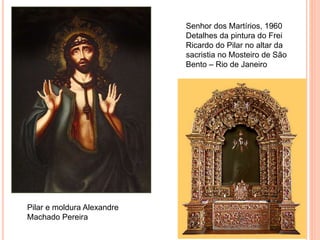 Senhor dos Martírios, 1960
Detalhes da pintura do Frei
Ricardo do Pilar no altar da
sacristia no Mosteiro de São
Bento – Rio de Janeiro
Pilar e moldura Alexandre
Machado Pereira
 